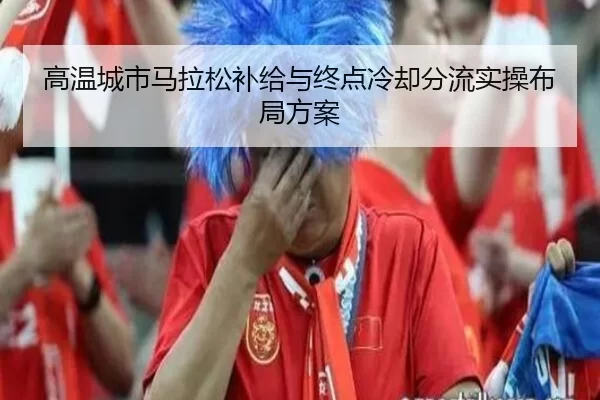 高温城市马拉松补给与终点冷却分流实操布局方案