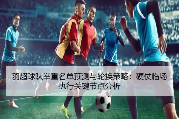 羽超球队举重名单预测与轮换策略：硬仗临场执行关键节点分析